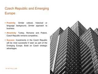 Czech Republic and Emerging EuropeE
Europe
 Proximity: Similar cultural, historical or
language background. Similar approach to
business.
 Atractivity: Turkey, Romania and Poland.
Czech Republic remains competitive.
 Success: Investments in the Czech Republic
will be most successful if seen as part of the
Emerging Europe. Build on Czech strategic
advantages.
 