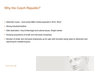Why the Czech Republic?
 Optimistic mood – more active M&A market expected in 2014. Why?
 Strong industrial tradition
 Safe destination: Very limited legal and cultural issues. Single market
 Growing acquisitions of small- and mid-sized companies
 Number of small- and mid-sized enterprises up for sale (with founders being close to retirement and
searching for suitable buyers)
 