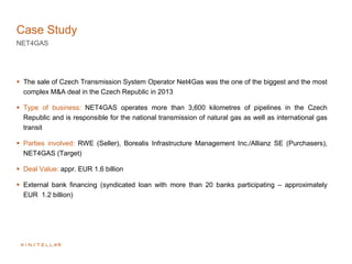 Case Study
NET4GAS
 The sale of Czech Transmission System Operator Net4Gas was the one of the biggest and the most
complex M&A deal in the Czech Republic in 2013
 Type of business: NET4GAS operates more than 3,600 kilometres of pipelines in the Czech
Republic and is responsible for the national transmission of natural gas as well as international gas
transit
 Parties involved: RWE (Seller), Borealis Infrastructure Management Inc./Allianz SE (Purchasers),
NET4GAS (Target)
 Deal Value: appr. EUR 1.6 billion
 External bank financing (syndicated loan with more than 20 banks participating – approximately
EUR 1.2 billion)
 