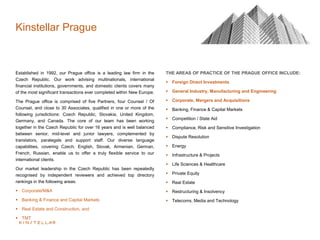 Established in 1992, our Prague office is a leading law firm in the
Czech Republic. Our work advising multinationals, international
financial institutions, governments, and domestic clients covers many
of the most significant transactions ever completed within New Europe.
The Prague office is comprised of five Partners, four Counsel / Of
Counsel, and close to 30 Associates, qualified in one or more of the
following jurisdictions: Czech Republic, Slovakia, United Kingdom,
Germany, and Canada. The core of our team has been working
together in the Czech Republic for over 16 years and is well balanced
between senior, mid-level and junior lawyers, complemented by
translators, paralegals and support staff. Our diverse language
capabilities, covering Czech, English, Slovak, Armenian, German,
French, Russian, enable us to offer a truly flexible service to our
international clients.
Our market leadership in the Czech Republic has been repeatedly
recognised by independent reviewers and achieved top directory
rankings in the following areas:
 Corporate/M&A
 Banking & Finance and Capital Markets
 Real Estate and Construction, and
 TMT
THE AREAS OF PRACTICE OF THE PRAGUE OFFICE INCLUDE:
 Foreign Direct Investments
 General Industry, Manufacturing and Engineering
 Corporate, Mergers and Acquisitions
 Banking, Finance & Capital Markets
 Competition / State Aid
 Compliance, Risk and Sensitive Investigation
 Dispute Resolution
 Energy
 Infrastructure & Projects
 Life Sciences & Healthcare
 Private Equity
 Real Estate
 Restructuring & Insolvency
 Telecoms, Media and Technology
Kinstellar Prague
 