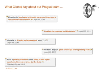 What Clients say about our Prague team ...
‘Excellent for corporate and M&A advice’. Legal 500, 2013
Kinstellar ’s ‘friendly and professional’ team ’ [...].
Legal 500, 2013
Kinstellar displays ‘great knowledge and negotiating skills’.
Legal 500, 2013
It has a growing reputation for its ability to field highly
experienced lawyers on cross-border deals.
Chambers Europe, 2013
Kinstellar is ‘good value, with quick turnaround times, and is
very commercially oriented’. Legal 500, 2013
 