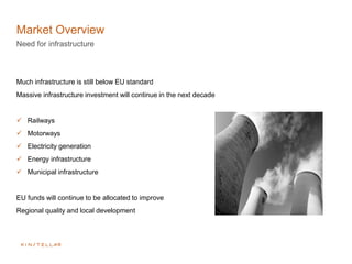 Market Overview
Need for infrastructure
Much infrastructure is still below EU standard
Massive infrastructure investment will continue in the next decade
 Railways
 Motorways
 Electricity generation
 Energy infrastructure
 Municipal infrastructure
EU funds will continue to be allocated to improve
Regional quality and local development
 