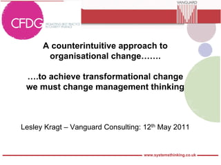 A counterintuitive approach to
       organisational change…….

 ….to achieve transformational change
 we must change management thinking



Lesley Kragt – Vanguard Consulting: 12th May 2011
 