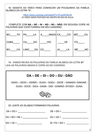 7
18- ASSISTA AO VÍDEO PARA CONHECER UM POUQUINHO DA FAMÍLIA
SILÁBICA DA LETRA “N”.
https://www.youtube.com/watch?v=FLqc9O3tvJ8
(O VÍDEO SERÁ POSTADO NO GRUPO NO DIA DA AULA)
COMPLETE COM NA – NE – NI – NO – NU – NÃO, EM SEGUIDA COPIE AS
PALAVRAS QUE VOCÊ FORMOU EM SEU CADERNO:
BO_____TO
CABA_____
BO_____CA
PA_____LA
CA_____DO
LIMO____DA
A_____MADO
_____VIO
CO_____
CA_____CO
_____VE
JA_____LA
MÔ_____CA
FO_____
ME_____NO
19- VAMOS REVER AS PALAVRAS DA FAMÍLIA SILÁBICA DA LETRA D?
LEIA AS PALAVRAS ABAIXO E COPIE-AS NO CADERNO:
DA – DE – DI – DO – DU - DÃO
DADO – DEDO – DÍZIMO – DUDA – DOEU – DEDÉ – DANADO- DANONE -
DUDU - DOCE - DICA - DAMA - DIDI - DOMINÓ- DITADO - DUNA.
20- JUNTE AS SÍLABAS FORMANDO PALAVRAS:
DA + DO = ______________________ DE + DO = ____________________
DA + NO + NE = ____________________ DU + DA = _____________________
DO + CE = ____________________ DI +TA + DO = __________________
 