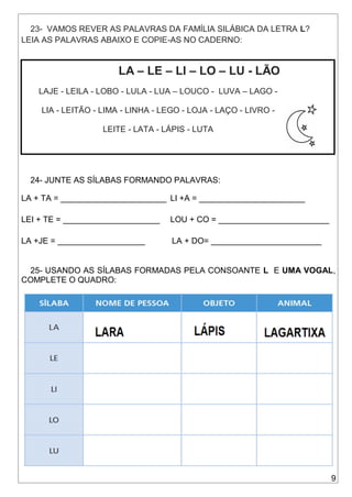 9
23- VAMOS REVER AS PALAVRAS DA FAMÍLIA SILÁBICA DA LETRA L?
LEIA AS PALAVRAS ABAIXO E COPIE-AS NO CADERNO:
LA – LE – LI – LO – LU - LÃO
LAJE - LEILA - LOBO - LULA - LUA – LOUCO - LUVA – LAGO -
LIA - LEITÃO - LIMA - LINHA - LEGO - LOJA - LAÇO - LIVRO -
LEITE - LATA - LÁPIS - LUTA
24- JUNTE AS SÍLABAS FORMANDO PALAVRAS:
LA + TA = _______________________ LI +A = _______________________
LEI + TE = _____________________ LOU + CO = ________________________
LA +JE = ___________________ LA + DO= ________________________
25- USANDO AS SÍLABAS FORMADAS PELA CONSOANTE L E UMA VOGAL,
COMPLETE O QUADRO:
 
