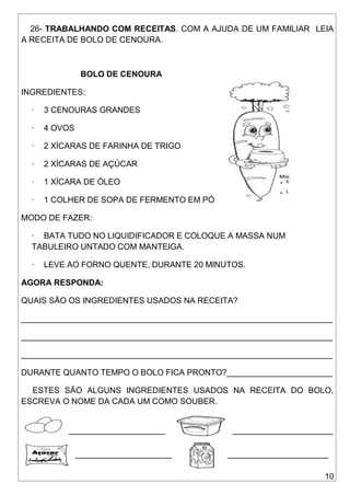10
26- TRABALHANDO COM RECEITAS. COM A AJUDA DE UM FAMILIAR LEIA
A RECEITA DE BOLO DE CENOURA.
BOLO DE CENOURA
INGREDIENTES:
· 3 CENOURAS GRANDES
· 4 OVOS
· 2 XÍCARAS DE FARINHA DE TRIGO
· 2 XÍCARAS DE AÇÚCAR
· 1 XÍCARA DE ÓLEO
· 1 COLHER DE SOPA DE FERMENTO EM PÓ
MODO DE FAZER:
· BATA TUDO NO LIQUIDIFICADOR E COLOQUE A MASSA NUM
TABULEIRO UNTADO COM MANTEIGA.
· LEVE AO FORNO QUENTE, DURANTE 20 MINUTOS.
AGORA RESPONDA:
QUAIS SÃO OS INGREDIENTES USADOS NA RECEITA?
____________________________________________________________________
____________________________________________________________________
____________________________________________________________________
DURANTE QUANTO TEMPO O BOLO FICA PRONTO?_______________________
ESTES SÃO ALGUNS INGREDIENTES USADOS NA RECEITA DO BOLO,
ESCREVA O NOME DA CADA UM COMO SOUBER.
_____________________ ______________________
_____________________ ______________________
 