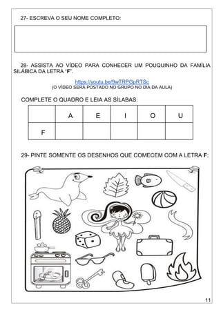 11
27- ESCREVA O SEU NOME COMPLETO:
28- ASSISTA AO VÍDEO PARA CONHECER UM POUQUINHO DA FAMÍLIA
SILÁBICA DA LETRA “F”.
https://youtu.be/9wTRPGpRTSc
(O VÍDEO SERÁ POSTADO NO GRUPO NO DIA DA AULA)
COMPLETE O QUADRO E LEIA AS SÍLABAS:
A E I O U
F
29- PINTE SOMENTE OS DESENHOS QUE COMECEM COM A LETRA F:
 