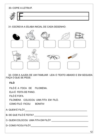 12
30- COPIE A LETRA F.
31- ESCREVA A SÍLABA INICIAL DE CADA DESENHO:
32- COM A AJUDA DE UM FAMILIAR LEIA O TEXTO ABAIXO E EM SEGUIDA
FAÇA O QUE SE PEDE:
FILÓ
FILÓ É A FOCA DE FILOMENA.
ELA É FEITA DE PANO.
FILÓ É FOFA.
FILOMENA COLOCOU UMA FITA EM FILÓ.
COMO FILÓ FICOU BONITA!
A- QUEM É FILÓ?_________________________________________________
B- DE QUE FILÓ É FEITA? __________________________________________
C- QUEM COLOCOU UMA FITA EM FILÓ? _____________________________
D- COMO FICOU FILÓ?_____________________________________________
 