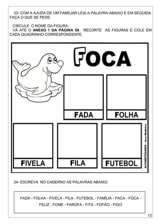 13
33- COM A AJUDA DE UM FAMILIAR LEIA A PALAVRA ABAIXO E EM SEGUIDA
FAÇA O QUE SE PEDE:
CIRCULE O NOME DA FIGURA.
VÁ ATÉ O ANEXO 1 DA PÁGINA 59. RECORTE AS FIGURAS E COLE EM
CADA QUADRINHO CORRESPONDENTE.
34- ESCREVA NO CADERNO AS PALAVRAS ABAIXO:
FADA - FOLHA - FIVELA - FILA - FUTEBOL - FAMÍLIA - FACA - FOCA -
FELIZ - FOME - FAROFA - FITA - FOFÃO - FIGO
 
