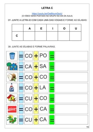 15
LETRA C
https://youtu.be/Ow8IsumQxzU
(O VÍDEO SERÁ POSTADO NO GRUPO NO DIA DA AULA)
37- JUNTE A LETRA C COM CADA UMA DAS VOGAIS E FORME AS SÍLABAS:
A E I O U
C
38- JUNTE AS SÍLABAS E FORME PALAVRAS.
 