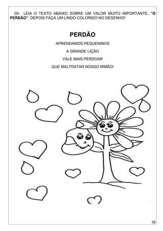 16
39- LEIA O TEXTO ABAIXO SOBRE UM VALOR MUITO IMPORTANTE, “O
PERDÃO”. DEPOIS FAÇA UM LINDO COLORIDO NO DESENHO!
PERDÃO
APRENDAMOS PEQUENINOS
A GRANDE LIÇÃO
VALE MAIS PERDOAR
QUE MALTRATAR NOSSO IRMÃO!
 
