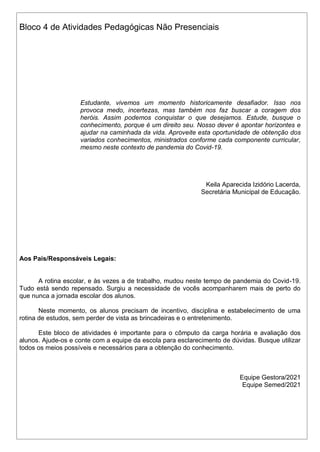 Bloco 4 de Atividades Pedagógicas Não Presenciais
Estudante, vivemos um momento historicamente desafiador. Isso nos
provoca medo, incertezas, mas também nos faz buscar a coragem dos
heróis. Assim podemos conquistar o que desejamos. Estude, busque o
conhecimento, porque é um direito seu. Nosso dever é apontar horizontes e
ajudar na caminhada da vida. Aproveite esta oportunidade de obtenção dos
variados conhecimentos, ministrados conforme cada componente curricular,
mesmo neste contexto de pandemia do Covid-19.
Keila Aparecida Izidório Lacerda,
Secretária Municipal de Educação.
Aos Pais/Responsáveis Legais:
A rotina escolar, e às vezes a de trabalho, mudou neste tempo de pandemia do Covid-19.
Tudo está sendo repensado. Surgiu a necessidade de vocês acompanharem mais de perto do
que nunca a jornada escolar dos alunos.
Neste momento, os alunos precisam de incentivo, disciplina e estabelecimento de uma
rotina de estudos, sem perder de vista as brincadeiras e o entretenimento.
Este bloco de atividades é importante para o cômputo da carga horária e avaliação dos
alunos. Ajude-os e conte com a equipe da escola para esclarecimento de dúvidas. Busque utilizar
todos os meios possíveis e necessários para a obtenção do conhecimento.
Equipe Gestora/2021
Equipe Semed/2021
 