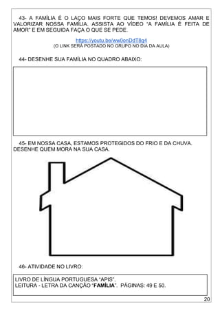 20
43- A FAMÍLIA É O LAÇO MAIS FORTE QUE TEMOS! DEVEMOS AMAR E
VALORIZAR NOSSA FAMÍLIA. ASSISTA AO VÍDEO “A FAMÍLIA É FEITA DE
AMOR” E EM SEGUIDA FAÇA O QUE SE PEDE.
https://youtu.be/ww0onDdT8g4
(O LINK SERÁ POSTADO NO GRUPO NO DIA DA AULA)
44- DESENHE SUA FAMÍLIA NO QUADRO ABAIXO:
45- EM NOSSA CASA, ESTAMOS PROTEGIDOS DO FRIO E DA CHUVA.
DESENHE QUEM MORA NA SUA CASA.
46- ATIVIDADE NO LIVRO:
LIVRO DE LÍNGUA PORTUGUESA “APIS”.
LEITURA - LETRA DA CANÇÃO “FAMÍLIA”. PÁGINAS: 49 E 50.
 