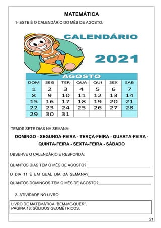 21
MATEMÁTICA
1- ESTE É O CALENDÁRIO DO MÊS DE AGOSTO:
TEMOS SETE DIAS NA SEMANA:
DOMINGO - SEGUNDA-FEIRA - TERÇA-FEIRA - QUARTA-FEIRA -
QUINTA-FEIRA - SEXTA-FEIRA - SÁBADO
OBSERVE O CALENDÁRIO E RESPONDA:
QUANTOS DIAS TEM O MÊS DE AGOSTO? ______________________________
O DIA 11 É EM QUAL DIA DA SEMANA?_______________________________
QUANTOS DOMINGOS TEM O MÊS DE AGOSTO?_________________________
2- ATIVIDADE NO LIVRO:
LIVRO DE MATEMÁTICA “BEM-ME-QUER”.
PÁGINA 18: SÓLIDOS GEOMÉTRICOS.
 