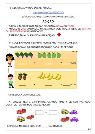 24
10- ASSISTA AO VÍDEO SOBRE ADIÇÃO.
https://youtu.be/zgcu9WxDTsQ
(O VÍDEO SERÁ POSTADO NO GRUPO NO DIA DA AULA)
ADIÇÃO
O RESULTADO DE UMA ADIÇÃO SE CHAMA SOMA OU TOTAL.
ADIÇÃO É UMA OPERAÇÃO MATEMÁTICA QUE TRAZ A IDEIA DE JUNTAR
OU ACRESCENTAR QUANTIDADES.
ESTE É O SINAL QUE INDICA UMA ADIÇÃO:
11-ALICE E CARLOS PEGARAM MUITAS FRUTAS NA FLORESTA.
VAMOS SOMAR AS QUANTIDADES QUE CADA UM PEGOU?
12-RESOLVA OS PROBLEMAS.
A- MIGUEL TEM 3 CARRINHOS. GANHOU MAIS 4 DE SEU PAI. COM
QUANTOS CARRINHOS MIGUEL FICOU?
RESPOSTA: MIGUEL FICOU COM _____ CARRINHOS.
 