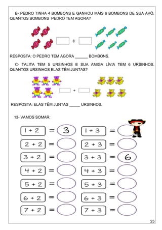 25
B- PEDRO TINHA 4 BOMBONS E GANHOU MAIS 6 BOMBONS DE SUA AVÓ.
QUANTOS BOMBONS PEDRO TEM AGORA?
RESPOSTA: O PEDRO TEM AGORA ______ BOMBONS.
C- TALITA TEM 5 URSINHOS E SUA AMIGA LÍVIA TEM 6 URSINHOS.
QUANTOS URSINHOS ELAS TÊM JUNTAS?
RESPOSTA: ELAS TÊM JUNTAS _____ URSINHOS.
13- VAMOS SOMAR:
 