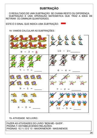 26
SUBTRAÇÃO
O RESULTADO DE UMA SUBTRAÇÃO SE CHAMA RESTO OU DIFERENÇA.
SUBTRAÇÃO É UMA OPERAÇÃO MATEMÁTICA QUE TRAZ A IDEIA DE
RETIRAR OU DIMINUIR QUANTIDADES.
ESTE É O SINAL QUE INDICA UMA SUBTRAÇÃO:
14- VAMOS CALCULAR AS SUBTRAÇÕES:
15- ATIVIDADE NO LIVRO:
FAZER AS ATIVIDADES DO LIVRO “BEM-ME- QUER”.
PÁGINA 7- ESTABELECENDO RELAÇÕES.
PÁGINAS: 10,11,12 E 13 - MAIOR/MENOR - MAIS/MENOS.
 