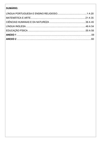 SUMÁRIO:
LÍNGUA PORTUGUESA E ENSINO RELIGIOSO.............................................1 A 20
MATEMÁTICA E ARTE....................................................................................21 A 35
CIÊNCIAS HUMANAS E DA NATUREZA .......................................................36 A 45
LÍNGUA INGLESA ...........................................................................................46 A 54
EDUCAÇÃO FÍSICA ........................................................................................55 A 58
ANEXO 1 ..................................................................................................................59
ANEXO 2 ..................................................................................................................60
 