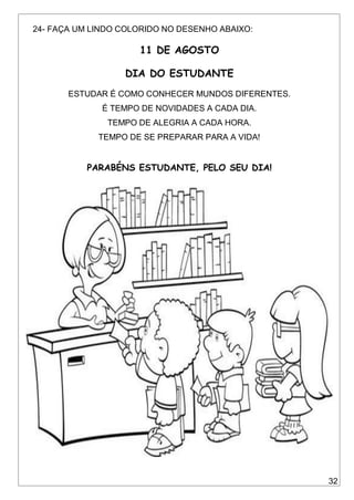 32
24- FAÇA UM LINDO COLORIDO NO DESENHO ABAIXO:
11 DE AGOSTO
DIA DO ESTUDANTE
ESTUDAR É COMO CONHECER MUNDOS DIFERENTES.
É TEMPO DE NOVIDADES A CADA DIA.
TEMPO DE ALEGRIA A CADA HORA.
TEMPO DE SE PREPARAR PARA A VIDA!
PARABÉNS ESTUDANTE, PELO SEU DIA!
 