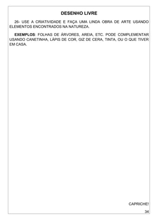 34
DESENHO LIVRE
26- USE A CRIATIVIDADE E FAÇA UMA LINDA OBRA DE ARTE USANDO
ELEMENTOS ENCONTRADOS NA NATUREZA.
EXEMPLOS: FOLHAS DE ÁRVORES, AREIA, ETC. PODE COMPLEMENTAR
USANDO CANETINHA, LÁPIS DE COR, GIZ DE CERA, TINTA, OU O QUE TIVER
EM CASA.
CAPRICHE!
 