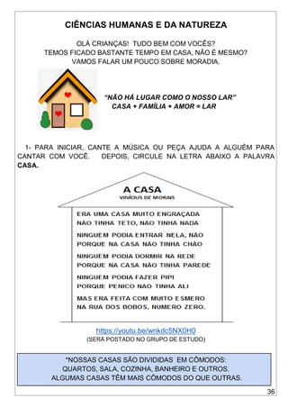 36
CIÊNCIAS HUMANAS E DA NATUREZA
OLÁ CRIANÇAS! TUDO BEM COM VOCÊS?
TEMOS FICADO BASTANTE TEMPO EM CASA, NÃO É MESMO?
VAMOS FALAR UM POUCO SOBRE MORADIA.
“NÃO HÁ LUGAR COMO O NOSSO LAR”
CASA + FAMÍLIA + AMOR = LAR
1- PARA INICIAR, CANTE A MÚSICA OU PEÇA AJUDA A ALGUÉM PARA
CANTAR COM VOCÊ. DEPOIS, CIRCULE NA LETRA ABAIXO A PALAVRA
CASA.
https://youtu.be/wnkdc5NX0H0
(SERÁ POSTADO NO GRUPO DE ESTUDO)
*NOSSAS CASAS SÃO DIVIDIDAS EM CÔMODOS:
QUARTOS, SALA, COZINHA, BANHEIRO E OUTROS.
ALGUMAS CASAS TÊM MAIS CÔMODOS DO QUE OUTRAS.
 
