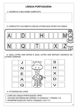 1
LÍNGUA PORTUGUESA
1- ESCREVA O SEU NOME COMPLETO:
2- COMPLETE O ALFABETO COM AS LETRAS QUE ESTÃO FALTANDO:
3- QUAL LETRA VEM ANTES E QUAL LETRA VEM DEPOIS? ESCREVA AS
LETRAS VIZINHAS:
4- ATIVIDADE NO LIVRO:
LIVRO DE LÍNGUA PORTUGUESA “APIS”.
LEITURA HISTÓRIAS EM VERSOS “O CARACOL”/ PÁGINA 115.
INTERPRETAÇÃO DO TEXTO: PÁGINAS 116 E 117.
 