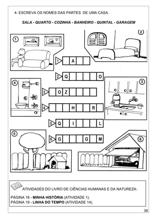 38
4- ESCREVA OS NOMES DAS PARTES DE UMA CASA.
SALA - QUARTO - COZINHA - BANHEIRO - QUINTAL - GARAGEM
ATIVIDADES DO LIVRO DE CIÊNCIAS HUMANAS E DA NATUREZA:
PÁGINA 18 - MINHA HISTÓRIA (ATIVIDADE 1).
PÁGINA 19 - LINHA DO TEMPO (ATIVIDADE 14).
 