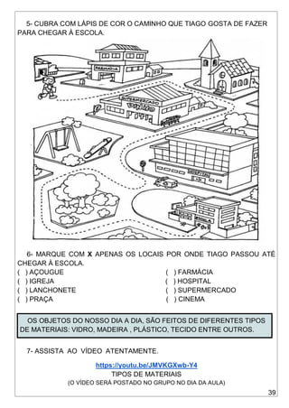 39
5- CUBRA COM LÁPIS DE COR O CAMINHO QUE TIAGO GOSTA DE FAZER
PARA CHEGAR À ESCOLA.
6- MARQUE COM X APENAS OS LOCAIS POR ONDE TIAGO PASSOU ATÉ
CHEGAR À ESCOLA.
( ) AÇOUGUE ( ) FARMÁCIA
( ) IGREJA ( ) HOSPITAL
( ) LANCHONETE ( ) SUPERMERCADO
( ) PRAÇA ( ) CINEMA
OS OBJETOS DO NOSSO DIA A DIA, SÃO FEITOS DE DIFERENTES TIPOS
DE MATERIAIS: VIDRO, MADEIRA , PLÁSTICO, TECIDO ENTRE OUTROS.
7- ASSISTA AO VÍDEO ATENTAMENTE.
https://youtu.be/JMVKGXwb-Y4
TIPOS DE MATERIAIS
(O VÍDEO SERÁ POSTADO NO GRUPO NO DIA DA AULA)
 