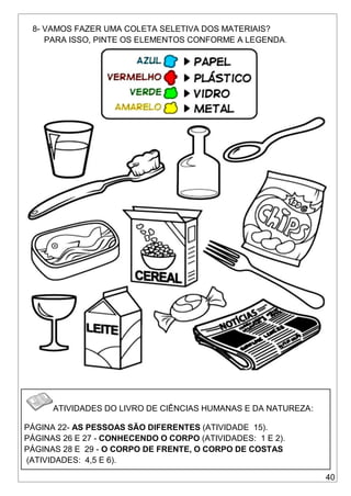 40
8- VAMOS FAZER UMA COLETA SELETIVA DOS MATERIAIS?
PARA ISSO, PINTE OS ELEMENTOS CONFORME A LEGENDA.
ATIVIDADES DO LIVRO DE CIÊNCIAS HUMANAS E DA NATUREZA:
PÁGINA 22- AS PESSOAS SÃO DIFERENTES (ATIVIDADE 15).
PÁGINAS 26 E 27 - CONHECENDO O CORPO (ATIVIDADES: 1 E 2).
PÁGINAS 28 E 29 - O CORPO DE FRENTE, O CORPO DE COSTAS
(ATIVIDADES: 4,5 E 6).
 