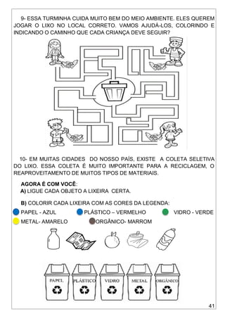 41
9- ESSA TURMINHA CUIDA MUITO BEM DO MEIO AMBIENTE. ELES QUEREM
JOGAR O LIXO NO LOCAL CORRETO. VAMOS AJUDÁ-LOS, COLORINDO E
INDICANDO O CAMINHO QUE CADA CRIANÇA DEVE SEGUIR?
10- EM MUITAS CIDADES DO NOSSO PAÍS, EXISTE A COLETA SELETIVA
DO LIXO. ESSA COLETA É MUITO IMPORTANTE PARA A RECICLAGEM, O
REAPROVEITAMENTO DE MUITOS TIPOS DE MATERIAIS.
AGORA É COM VOCÊ:
A) LIGUE CADA OBJETO A LIXEIRA CERTA.
B) COLORIR CADA LIXEIRA COM AS CORES DA LEGENDA:
PAPEL - AZUL PLÁSTICO – VERMELHO VIDRO - VERDE
METAL- AMARELO ORGÂNICO- MARROM
 