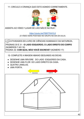 42
11- CIRCULE A CRIANÇA QUE ESTÁ AGINDO CORRETAMENTE.
ASSISTA AO VÍDEO “LUGAR DE LIXO NÃO É NA RUA”.
https://youtu.be/7S6I77HhYL0
(O VÍDEO SERÁ POSTADO NO GRUPO NO DIA DA AULA)
ATIVIDADES DO LIVRO DE CIÊNCIAS HUMANAS E DA NATUREZA.
PÁGINAS 30 E 31 - O LADO ESQUERDO, O LADO DIREITO DO CORPO
(NÚMEROS 7 AO 16)
PÁGINA 32- COM QUAL MÃO VOCÊ ESCREVE? (NÚMERO 17)
12- COMPLETE A IMAGEM ABAIXO SEGUINDO AS DICAS:
● DESENHE UMA ÁRVORE DO LADO ESQUERDO DA CASA.
● DESENHE UMA FLOR DO LADO DIREITO DA CASA.
● QUATRO JANELAS.
● UMA PORTA.
 