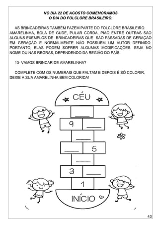 43
NO DIA 22 DE AGOSTO COMEMORAMOS
O DIA DO FOLCLORE BRASILEIRO.
AS BRINCADEIRAS TAMBÉM FAZEM PARTE DO FOLCLORE BRASILEIRO.
AMARELINHA, BOLA DE GUDE, PULAR CORDA, PIÃO ENTRE OUTRAS SÃO
ALGUNS EXEMPLOS DE BRINCADEIRAS QUE SÃO PASSADAS DE GERAÇÃO
EM GERAÇÃO E NORMALMENTE NÃO POSSUEM UM AUTOR DEFINIDO.
PORTANTO, ELAS PODEM SOFRER ALGUMAS MODIFICAÇÕES, SEJA NO
NOME OU NAS REGRAS, DEPENDENDO DA REGIÃO DO PAÍS.
13- VAMOS BRINCAR DE AMARELINHA?
COMPLETE COM OS NUMERAIS QUE FALTAM E DEPOIS É SÓ COLORIR.
DEIXE A SUA AMARELINHA BEM COLORIDA!
 