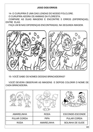 44
JOGO DOS ERROS
14- O CURUPIRA É UMA DAS LENDAS DO NOSSO FOLCLORE.
O CURUPIRA ADORA OS ANIMAIS DA FLORESTA.
COMPARE AS DUAS IMAGENS E ENCONTRE 5 ERROS (DIFERENÇAS),
ENTRE ELAS.
FAÇA UM X NAS DIFERENÇAS ENCONTRADAS, NA SEGUNDA IMAGEM.
15- VOCÊ SABE OS NOMES DESSAS BRINCADEIRAS?
VOCÊ DEVERÁ OBSERVAR AS IMAGENS E DEPOIS COLORIR O NOME DE
CADA BRINCADEIRA.
AMARELINHA RODA ESCONDE-ESCONDE
PULAR CORDA PIPA PULAR CORDA
RODA AMARELINHA BOLINHA DE GUDE
 
