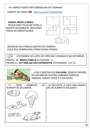 45
16- VAMOS FAZER UMA DOBRADURA DA CASINHA?
ASSISTA AO VÍDEO https://youtu.be/tTzQj3GDnKg
AGORA, MÃOS A OBRA!
PEGUE UMA FOLHA DE PAPEL E
ASSISTA NOVAMENTE SEGUINDO
TODOS ÀS ORIENTAÇÕES.
DESENHE SUA FAMÍLIA DENTRO DA CASINHA.
COLE SUA DOBRADURA ATRÁS DESSA PÁGINA.
ATIVIDADES DO LIVRO DE CIÊNCIAS HUMANAS E DA NATUREZA.
PÁGINA 48 - MINHA FAMÍLIA (ATIVIDADE 1).
PÁGINA 51- AS FAMÍLIAS SÃO DIFERENTES (ATIVIDADES: 1,2 E 3).
COM O SENTIDO DO PALADAR, SOMOS CAPAZES
DE DISTINGUIR QUATRO SABORES BÁSICOS:
AMARGO, AZEDO, DOCE E O SALGADO.
17- PINTE SOMENTE OS
ALIMENTOS SALGADOS.
18- RECORTE E COLE UMA FIGURA
DE UM ALIMENTO SALGADO.
 