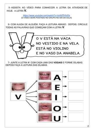 2
5- ASSISTA AO VÍDEO PARA CONHECER A LETRA DA ATIVIDADE DE
HOJE. A LETRA V.
https://www.youtube.com/watch?v=InrNZPr0zDs
(O VÍDEO SERÁ POSTADO NO GRUPO NO DIA DA AULA)
6- COM AJUDA DE ALGUÉM, FAÇA A LEITURA ABAIXO. DEPOIS, CIRCULE
TODAS AS PALAVRAS QUE COMEÇAM COM A LETRA V:
7- JUNTE A LETRA V COM CADA UMA DAS VOGAIS E FORME SÍLABAS.
DEPOIS FAÇA A LEITURA DAS SÍLABAS.
 