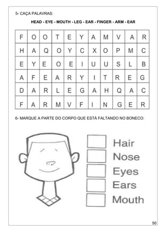 50
5- CAÇA PALAVRAS:
HEAD - EYE - MOUTH - LEG - EAR - FINGER - ARM - EAR
6- MARQUE A PARTE DO CORPO QUE ESTÁ FALTANDO NO BONECO:
 