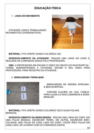 55
EDUCAÇÃO FÍSICA
1- LINHA DO MOVIMENTO
ATIVIDADE LÚDICA TRABALHANDO
MOVIMENTOS COORDENATIVOS.
MATERIAL: FITA CREPE/ DUREX COLORIDO/ GIZ.
DESENVOLVIMENTO DA ATIVIDADE: TRAÇAR UMA LINHA NO CHÃO E
REALIZAR OS COMANDOS DADOS PELA PROFESSORA.
OBS: A PROFESSORA IRÁ ENVIAR O VÍDEO NO GRUPO DO WHATSAPP DA
TURMA, DEMONSTRANDO A ATIVIDADE. ENVIAR O SEU VÍDEO PARA
PROFESSORA, PARA REGISTRO DA ATIVIDADE.
2- BRINCADEIRA TERRA-MAR
BRINCADEIRA DE ORIGEM AFRICANA
E BEM DIVERTIDA.
CONVIDE ALGUÉM DA SUA FAMÍLIA
PARA AJUDÁ-LO NOS COMANDOS E BORA
BRINCAR.
MATERIAL: FITA CREPE/ DUREX COLORIDO/ GIZ E DUAS FOLHAS
BRANCAS.
DESENVOLVIMENTO DA BRINCADEIRA: RISCAR UMA LINHA NO CHÃO. EM
UMA FOLHA BRANCA, ESCREVER TERRA, EM OUTRA, ESCREVER MAR.
COLOQUE UMA FOLHA DE CADA LADO NO CHÃO. VOCÊS IRÃO PULAR EM
CADA LADO, DE ACORDO COM OS COMANDOS DADOS.
 
