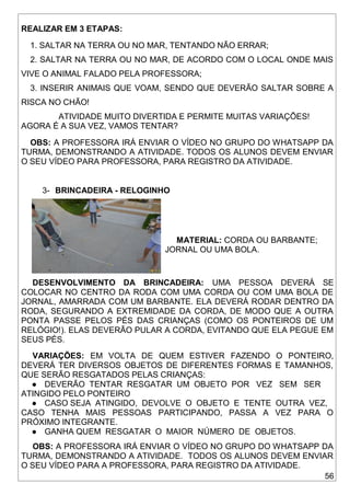 56
REALIZAR EM 3 ETAPAS:
1. SALTAR NA TERRA OU NO MAR, TENTANDO NÃO ERRAR;
2. SALTAR NA TERRA OU NO MAR, DE ACORDO COM O LOCAL ONDE MAIS
VIVE O ANIMAL FALADO PELA PROFESSORA;
3. INSERIR ANIMAIS QUE VOAM, SENDO QUE DEVERÃO SALTAR SOBRE A
RISCA NO CHÃO!
ATIVIDADE MUITO DIVERTIDA E PERMITE MUITAS VARIAÇÕES!
AGORA É A SUA VEZ, VAMOS TENTAR?
OBS: A PROFESSORA IRÁ ENVIAR O VÍDEO NO GRUPO DO WHATSAPP DA
TURMA, DEMONSTRANDO A ATIVIDADE. TODOS OS ALUNOS DEVEM ENVIAR
O SEU VÍDEO PARA PROFESSORA, PARA REGISTRO DA ATIVIDADE.
3- BRINCADEIRA - RELOGINHO
MATERIAL: CORDA OU BARBANTE;
JORNAL OU UMA BOLA.
DESENVOLVIMENTO DA BRINCADEIRA: UMA PESSOA DEVERÁ SE
COLOCAR NO CENTRO DA RODA COM UMA CORDA OU COM UMA BOLA DE
JORNAL, AMARRADA COM UM BARBANTE. ELA DEVERÁ RODAR DENTRO DA
RODA, SEGURANDO A EXTREMIDADE DA CORDA, DE MODO QUE A OUTRA
PONTA PASSE PELOS PÉS DAS CRIANÇAS (COMO OS PONTEIROS DE UM
RELÓGIO!). ELAS DEVERÃO PULAR A CORDA, EVITANDO QUE ELA PEGUE EM
SEUS PÉS.
VARIAÇÕES: EM VOLTA DE QUEM ESTIVER FAZENDO O PONTEIRO,
DEVERÁ TER DIVERSOS OBJETOS DE DIFERENTES FORMAS E TAMANHOS,
QUE SERÃO RESGATADOS PELAS CRIANÇAS:
● DEVERÃO TENTAR RESGATAR UM OBJETO POR VEZ SEM SER
ATINGIDO PELO PONTEIRO
● CASO SEJA ATINGIDO, DEVOLVE O OBJETO E TENTE OUTRA VEZ,
CASO TENHA MAIS PESSOAS PARTICIPANDO, PASSA A VEZ PARA O
PRÓXIMO INTEGRANTE.
● GANHA QUEM RESGATAR O MAIOR NÚMERO DE OBJETOS.
OBS: A PROFESSORA IRÁ ENVIAR O VÍDEO NO GRUPO DO WHATSAPP DA
TURMA, DEMONSTRANDO A ATIVIDADE. TODOS OS ALUNOS DEVEM ENVIAR
O SEU VÍDEO PARA A PROFESSORA, PARA REGISTRO DA ATIVIDADE.
 