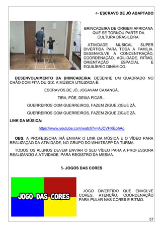 57
4- ESCRAVO DE JÓ ADAPTADO
BRINCADEIRA DE ORIGEM AFRICANA
QUE SE TORNOU PARTE DA
CULTURA BRASILEIRA.
ATIVIDADE MUSICAL SUPER
DIVERTIDA PARA TODA A FAMÍLIA.
DESENVOLVE A CONCENTRAÇÃO,
COORDENAÇÃO, AGILIDADE, RITMO,
ORIENTAÇÃO ESPACIAL E
EQUILÍBRIO DINÂMICO.
DESENVOLVIMENTO DA BRINCADEIRA: DESENHE UM QUADRADO NO
CHÃO COM FITA OU GIZ. A MÚSICA UTILIZADA É:
ESCRAVOS DE JÓ, JOGAVAM CAXANGÁ,
TIRA, PÕE, DEIXA FICAR...
GUERREIROS COM GUERREIROS, FAZEM ZIGUE ZIGUE ZÁ,
GUERREIROS COM GUERREIROS, FAZEM ZIGUE ZIGUE ZÁ.
LINK DA MÚSICA:
https://www.youtube.com/watch?v=AJCVHKEohAg
OBS: A PROFESSORA IRÁ ENVIAR O LINK DA MÚSICA E O VÍDEO PARA
REALIZAÇÃO DA ATIVIDADE, NO GRUPO DO WHATSAPP DA TURMA.
TODOS OS ALUNOS DEVEM ENVIAR O SEU VÍDEO PARA A PROFESSORA
REALIZANDO A ATIVIDADE, PARA REGISTRO DA MESMA.
5- JOGOS DAS CORES
JOGO DIVERTIDO QUE ENVOLVE
CORES, ATENÇÃO, COORDENAÇÃO
PARA PULAR NAS CORES E RITMO.
 