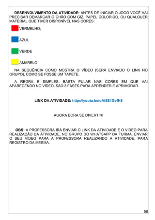 58
DESENVOLVIMENTO DA ATIVIDADE: ANTES DE INICIAR O JOGO VOCÊ VAI
PRECISAR DEMARCAR O CHÃO COM GIZ, PAPEL COLORIDO, OU QUALQUER
MATERIAL QUE TIVER DISPONÍVEL NAS CORES:
VERMELHO;
AZUL
VERDE
AMARELO
NA SEQUÊNCIA COMO MOSTRA O VÍDEO (SERÁ ENVIADO O LINK NO
GRUPO), COMO SE FOSSE UM TAPETE.
A REGRA É SIMPLES: BASTA PULAR NAS CORES EM QUE VAI
APARECENDO NO VÍDEO. SÃO 3 FASES PARA APRENDER E APRIMORAR.
LINK DA ATIVIDADE: https//youtu.be/oAt8E1GvfH8
AGORA BORA SE DIVERTIR!
OBS: A PROFESSORA IRÁ ENVIAR O LINK DA ATIVIDADE E O VÍDEO PARA
REALIZAÇÃO DA ATIVIDADE, NO GRUPO DO WHATSAPP DA TURMA. ENVIAR
O SEU VÍDEO PARA A PROFESSORA REALIZANDO A ATIVIDADE, PARA
REGISTRO DA MESMA.
 
