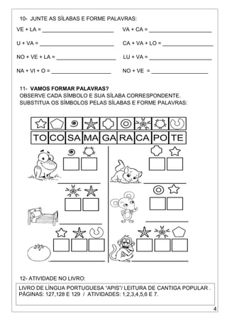 4
10- JUNTE AS SÍLABAS E FORME PALAVRAS:
VE + LA = ________________________ VA + CA = _____________________
U + VA = _________________________ CA + VA + LO = _________________
NO + VE + LA = ____________________ LU + VA = _____________________
NA + VI + O = ____________________ NO + VE = ___________________
11- VAMOS FORMAR PALAVRAS?
OBSERVE CADA SÍMBOLO E SUA SÍLABA CORRESPONDENTE.
SUBSTITUA OS SÍMBOLOS PELAS SÍLABAS E FORME PALAVRAS:
12- ATIVIDADE NO LIVRO:
LIVRO DE LÍNGUA PORTUGUESA “APIS”/ LEITURA DE CANTIGA POPULAR .
PÁGINAS: 127,128 E 129 / ATIVIDADES: 1,2,3,4,5,6 E 7.
 