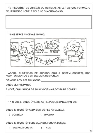 6
15- RECORTE DE JORNAIS OU REVISTAS AS LETRAS QUE FORMAM O
SEU PRIMEIRO NOME, E COLE NO QUADRO ABAIXO:
16- OBSERVE AS CENAS ABAIXO:
AGORA, NUMERE-AS DE ACORDO COM A ORDEM CORRETA DOS
ACONTECIMENTOS E EM SEGUIDA, RESPONDA:
DÊ NOME AOS PERSONAGENS _______________________________________
O QUE ELA PREPAROU ______________________________________________
E VOCÊ, QUAL SABOR DE BOLO VOCÊ MAIS GOSTA DE COMER?
___________________________________________________________________
17- O QUE É, O QUE É? ACHE AS RESPOSTAS DAS ADIVINHAS.
O QUE É O QUE É? ANDA COM OS PÉS NA CABEÇA.
( ) CABELO ( ) PIOLHO
O QUE É O QUE É? SOBE QUANDO A CHUVA DESCE?
( ) GUARDA-CHUVA ( ) RUA
 
