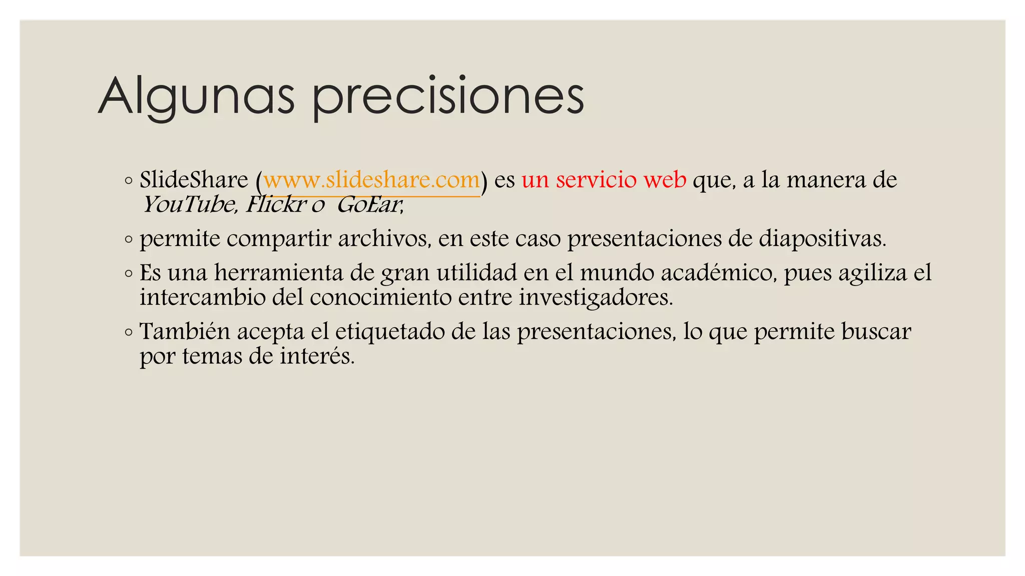 Algunas precisiones
◦ SlideShare (www.slideshare.com) es un servicio web que, a la manera de
YouTube, Flickr o GoEar,
◦ permite compartir archivos, en este caso presentaciones de diapositivas.
◦ Es una herramienta de gran utilidad en el mundo académico, pues agiliza el
intercambio del conocimiento entre investigadores.
◦ También acepta el etiquetado de las presentaciones, lo que permite buscar
por temas de interés.
 