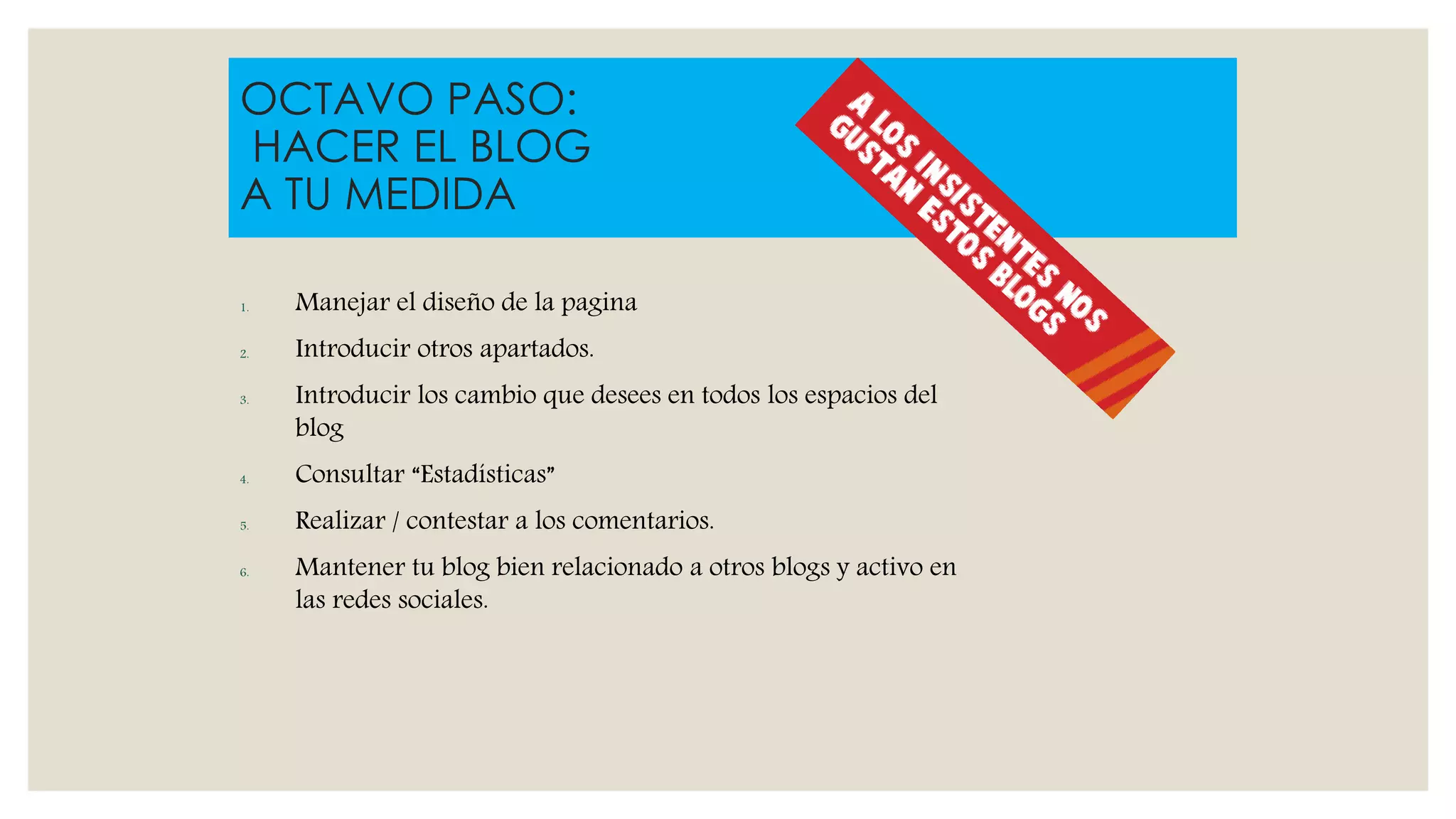 1. Manejar el diseño de la pagina
2. Introducir otros apartados.
3. Introducir los cambio que desees en todos los espacios del
blog
4. Consultar “Estadísticas”
5. Realizar / contestar a los comentarios.
6. Mantener tu blog bien relacionado a otros blogs y activo en
las redes sociales.
OCTAVO PASO:
HACER EL BLOG
A TU MEDIDA
 