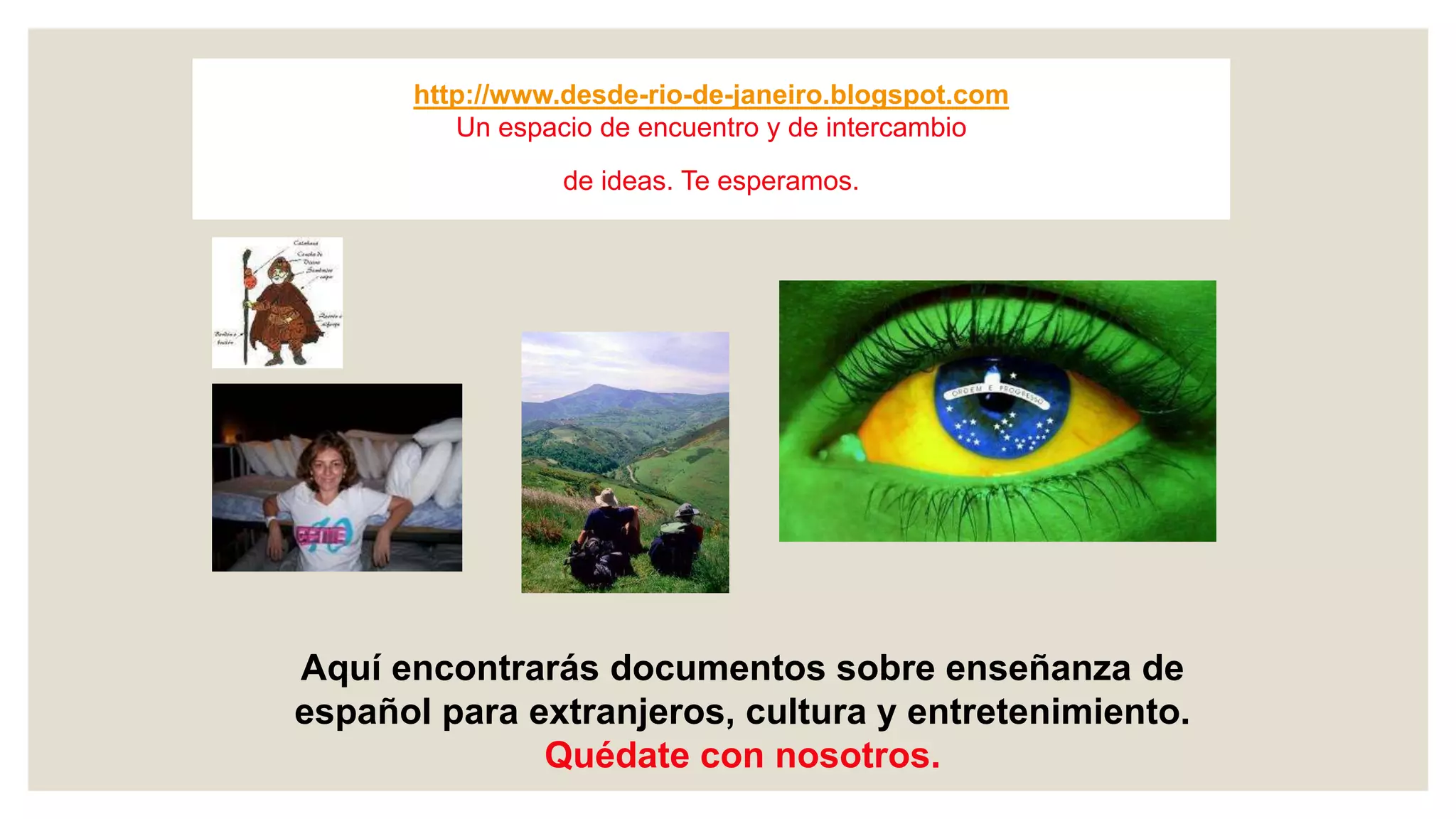 http://www.desde-rio-de-janeiro.blogspot.com
Un espacio de encuentro y de intercambio
de ideas. Te esperamos.
Aquí encontrarás documentos sobre enseñanza de
español para extranjeros, cultura y entretenimiento.
Quédate con nosotros.
 