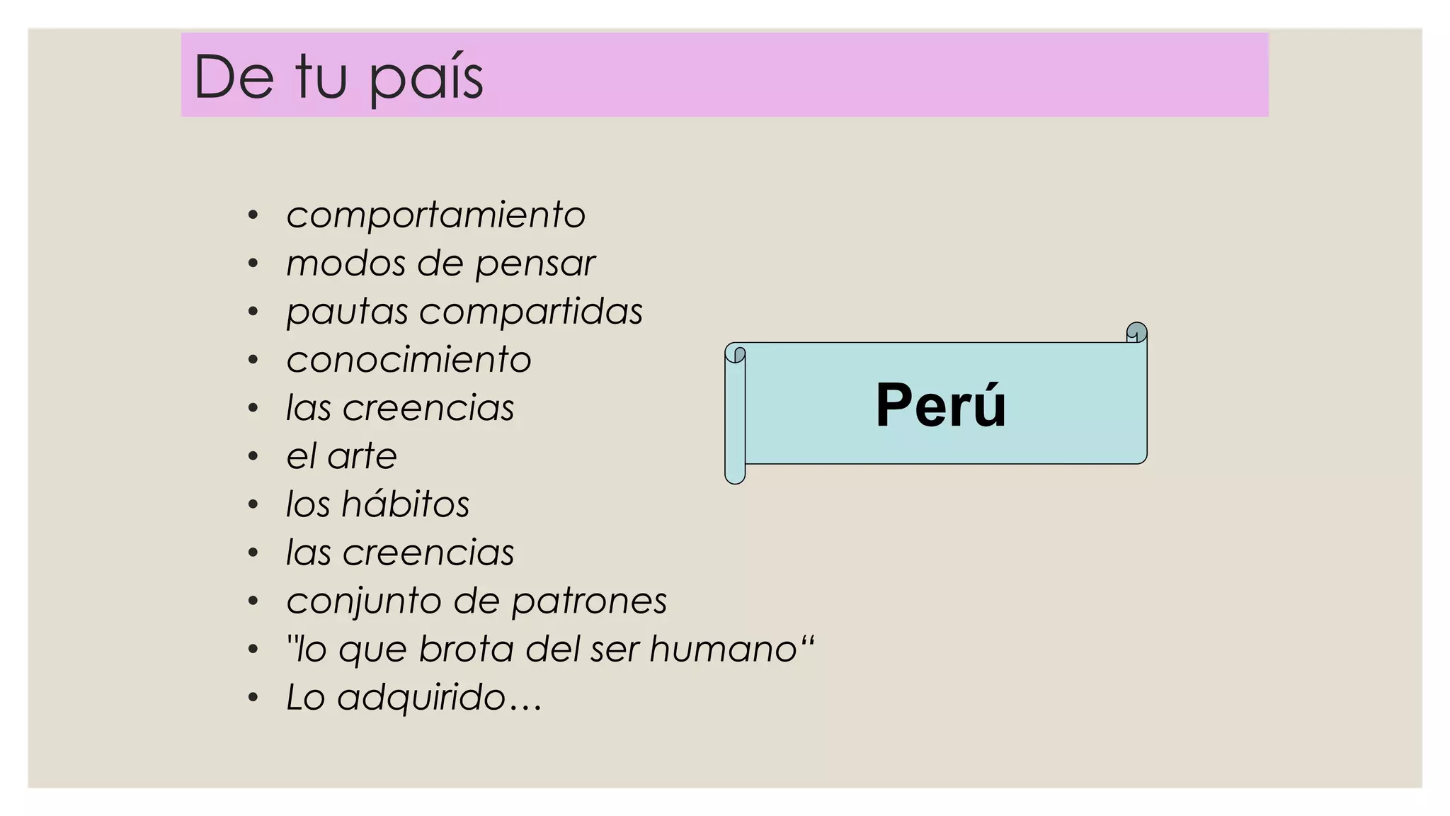 De tu país
• comportamiento
• modos de pensar
• pautas compartidas
• conocimiento
• las creencias
• el arte
• los hábitos
• las creencias
• conjunto de patrones
• "lo que brota del ser humano“
• Lo adquirido…
Perú
 