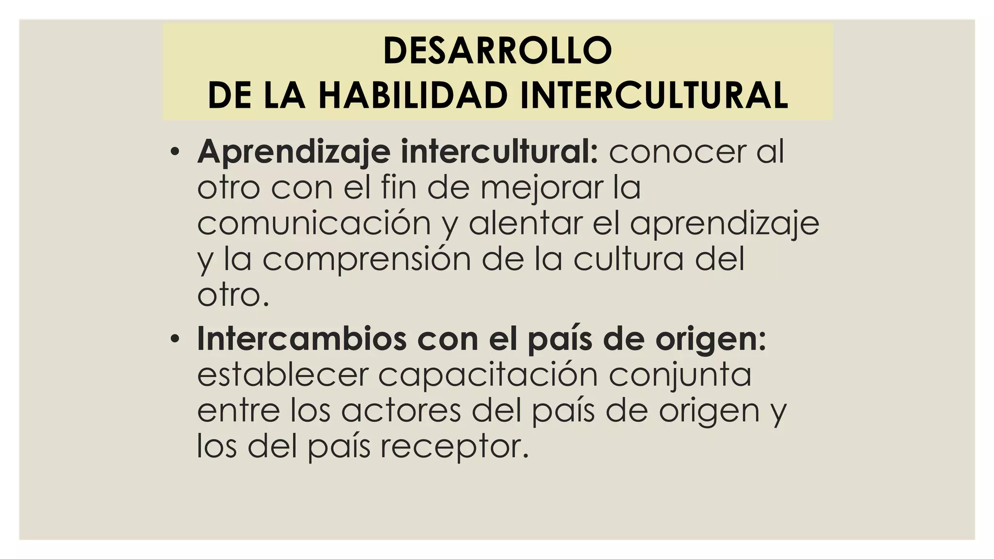 • Aprendizaje intercultural: conocer al
otro con el fin de mejorar la
comunicación y alentar el aprendizaje
y la comprensión de la cultura del
otro.
• Intercambios con el país de origen:
establecer capacitación conjunta
entre los actores del país de origen y
los del país receptor.
DESARROLLO
DE LA HABILIDAD INTERCULTURAL
 