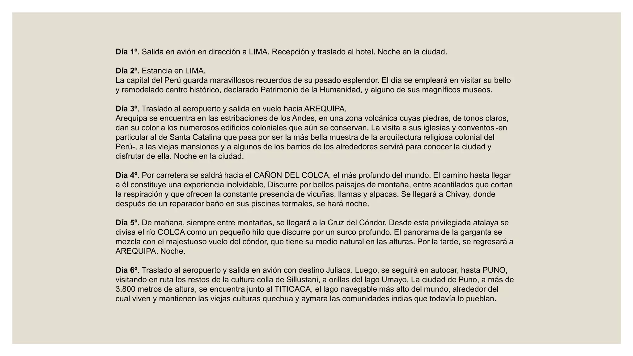 Día 1º. Salida en avión en dirección a LIMA. Recepción y traslado al hotel. Noche en la ciudad.
Día 2º. Estancia en LIMA.
La capital del Perú guarda maravillosos recuerdos de su pasado esplendor. El día se empleará en visitar su bello
y remodelado centro histórico, declarado Patrimonio de la Humanidad, y alguno de sus magníficos museos.
Día 3º. Traslado al aeropuerto y salida en vuelo hacia AREQUIPA.
Arequipa se encuentra en las estribaciones de los Andes, en una zona volcánica cuyas piedras, de tonos claros,
dan su color a los numerosos edificios coloniales que aún se conservan. La visita a sus iglesias y conventos -en
particular al de Santa Catalina que pasa por ser la más bella muestra de la arquitectura religiosa colonial del
Perú-, a las viejas mansiones y a algunos de los barrios de los alrededores servirá para conocer la ciudad y
disfrutar de ella. Noche en la ciudad.
Día 4º. Por carretera se saldrá hacia el CAÑON DEL COLCA, el más profundo del mundo. El camino hasta llegar
a él constituye una experiencia inolvidable. Discurre por bellos paisajes de montaña, entre acantilados que cortan
la respiración y que ofrecen la constante presencia de vicuñas, llamas y alpacas. Se llegará a Chivay, donde
después de un reparador baño en sus piscinas termales, se hará noche.
Día 5º. De mañana, siempre entre montañas, se llegará a la Cruz del Cóndor. Desde esta privilegiada atalaya se
divisa el río COLCA como un pequeño hilo que discurre por un surco profundo. El panorama de la garganta se
mezcla con el majestuoso vuelo del cóndor, que tiene su medio natural en las alturas. Por la tarde, se regresará a
AREQUIPA. Noche.
Día 6º. Traslado al aeropuerto y salida en avión con destino Juliaca. Luego, se seguirá en autocar, hasta PUNO,
visitando en ruta los restos de la cultura colla de Sillustani, a orillas del lago Umayo. La ciudad de Puno, a más de
3.800 metros de altura, se encuentra junto al TITICACA, el lago navegable más alto del mundo, alrededor del
cual viven y mantienen las viejas culturas quechua y aymara las comunidades indias que todavía lo pueblan.
 