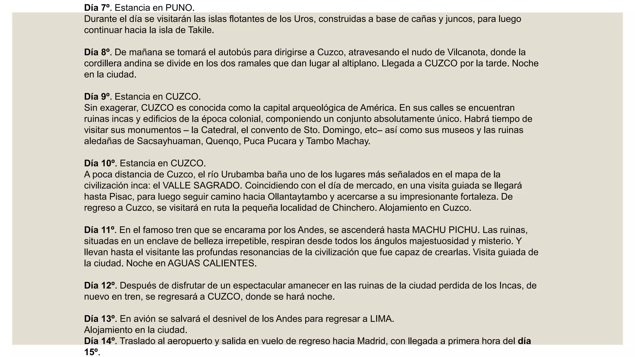 Día 7º. Estancia en PUNO.
Durante el día se visitarán las islas flotantes de los Uros, construidas a base de cañas y juncos, para luego
continuar hacia la isla de Takile.
Día 8º. De mañana se tomará el autobús para dirigirse a Cuzco, atravesando el nudo de Vilcanota, donde la
cordillera andina se divide en los dos ramales que dan lugar al altiplano. Llegada a CUZCO por la tarde. Noche
en la ciudad.
Día 9º. Estancia en CUZCO.
Sin exagerar, CUZCO es conocida como la capital arqueológica de América. En sus calles se encuentran
ruinas incas y edificios de la época colonial, componiendo un conjunto absolutamente único. Habrá tiempo de
visitar sus monumentos – la Catedral, el convento de Sto. Domingo, etc– así como sus museos y las ruinas
aledañas de Sacsayhuaman, Quenqo, Puca Pucara y Tambo Machay.
Día 10º. Estancia en CUZCO.
A poca distancia de Cuzco, el río Urubamba baña uno de los lugares más señalados en el mapa de la
civilización inca: el VALLE SAGRADO. Coincidiendo con el día de mercado, en una visita guiada se llegará
hasta Pisac, para luego seguir camino hacia Ollantaytambo y acercarse a su impresionante fortaleza. De
regreso a Cuzco, se visitará en ruta la pequeña localidad de Chinchero. Alojamiento en Cuzco.
Día 11º. En el famoso tren que se encarama por los Andes, se ascenderá hasta MACHU PICHU. Las ruinas,
situadas en un enclave de belleza irrepetible, respiran desde todos los ángulos majestuosidad y misterio. Y
llevan hasta el visitante las profundas resonancias de la civilización que fue capaz de crearlas. Visita guiada de
la ciudad. Noche en AGUAS CALIENTES.
Día 12º. Después de disfrutar de un espectacular amanecer en las ruinas de la ciudad perdida de los Incas, de
nuevo en tren, se regresará a CUZCO, donde se hará noche.
Día 13º. En avión se salvará el desnivel de los Andes para regresar a LIMA.
Alojamiento en la ciudad.
Día 14º. Traslado al aeropuerto y salida en vuelo de regreso hacia Madrid, con llegada a primera hora del día
15º.
 