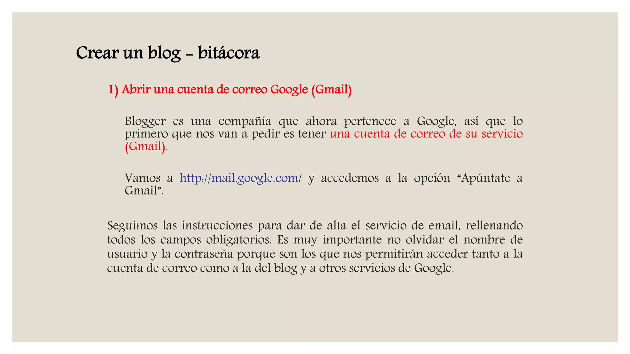 1) Abrir una cuenta de correo Google (Gmail)
Blogger es una compañía que ahora pertenece a Google, así que lo
primero que nos van a pedir es tener una cuenta de correo de su servicio
(Gmail).
Vamos a http://mail.google.com/ y accedemos a la opción “Apúntate a
Gmail”.
Seguimos las instrucciones para dar de alta el servicio de email, rellenando
todos los campos obligatorios. Es muy importante no olvidar el nombre de
usuario y la contraseña porque son los que nos permitirán acceder tanto a la
cuenta de correo como a la del blog y a otros servicios de Google.
Crear un blog - bitácora
 
